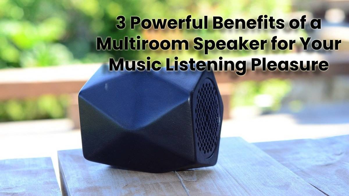 3 Powerful Benefits of a Multiroom Speaker for Your Music Listening Pleasure