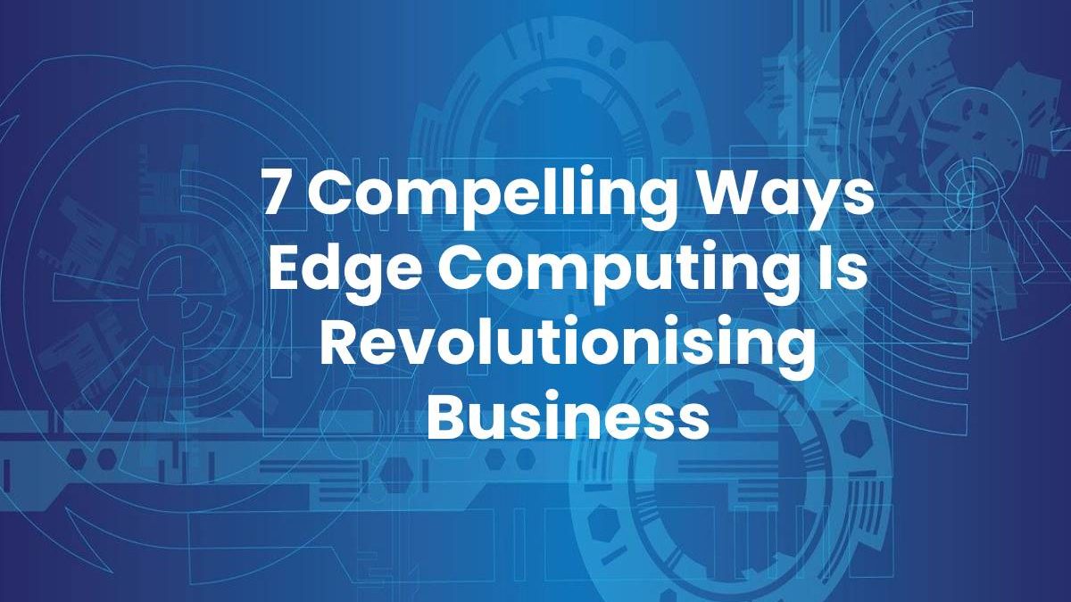 7 Compelling Ways Edge Computing Is Revolutionising Business