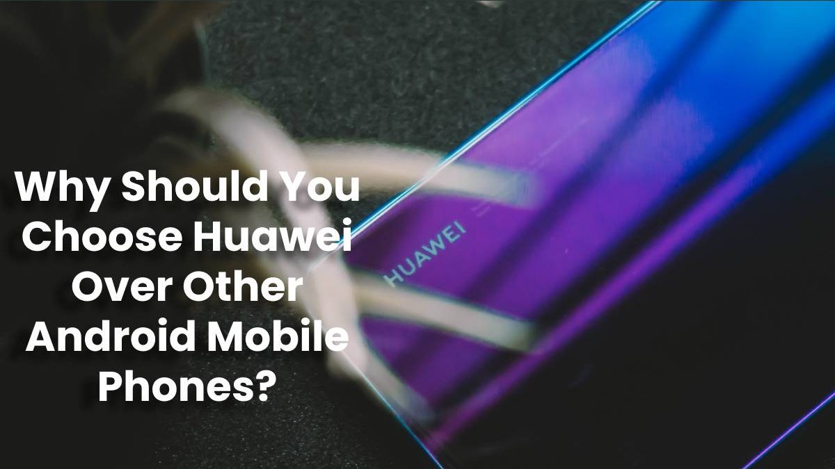Why Should You Choose Huawei Over Other Android Mobile Phones?