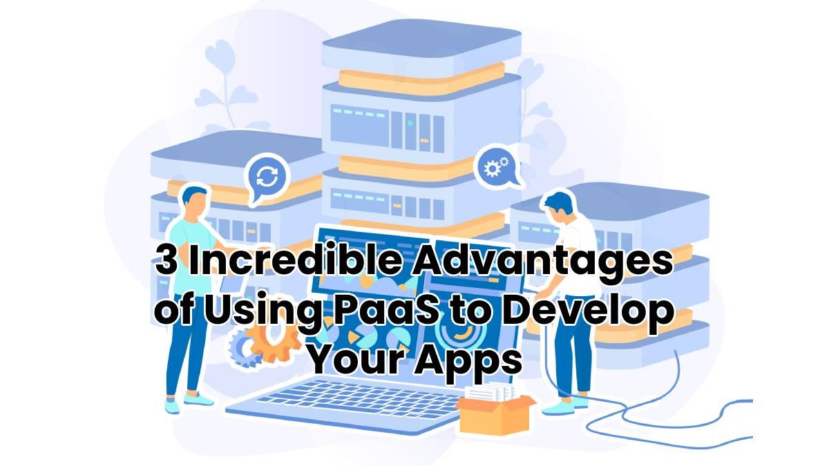 3 Incredible Advantages of Using PaaS to Develop Your Apps