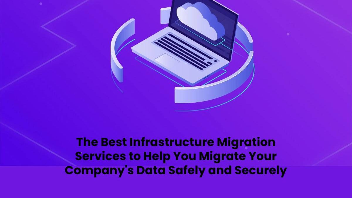 The Best Infrastructure Migration Services to Help You Migrate Your Company’s Data Safely and Securely